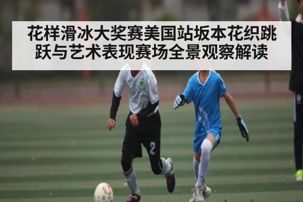花样滑冰大奖赛美国站坂本花织跳跃与艺术表现赛场全景观察解读